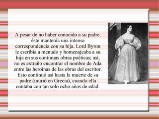 A pesar de no haber conocido a su padre,
éste mantenía una intensa
correspondencia con su hija. Lord Byron
le escribía a menudo y homenajeaba a su
hija en sus continuas obras poéticas; así,
no es extraño encontrar el nombre de Ada
entre las heroínas de las obras del escritor.
Esto continuó así hasta la muerte de su
padre (murió en Grecia), cuando ella
contaba con tan solo ocho años de edad.
 