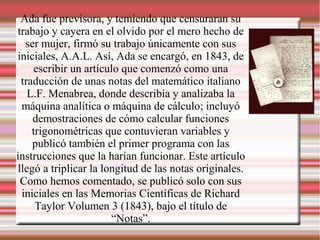 Ada fue previsora, y temiendo que censuraran su
trabajo y cayera en el olvido por el mero hecho de
ser mujer, firmó su trabajo únicamente con sus
iniciales, A.A.L. Así, Ada se encargó, en 1843, de
escribir un artículo que comenzó como una
traducción de unas notas del matemático italiano
L.F. Menabrea, donde describía y analizaba la
máquina analítica o máquina de cálculo; incluyó
demostraciones de cómo calcular funciones
trigonométricas que contuvieran variables y
publicó también el primer programa con las
instrucciones que la harían funcionar. Este artículo
llegó a triplicar la longitud de las notas originales.
Como hemos comentado, se publicó solo con sus
iniciales en las Memorias Científicas de Richard
Taylor Volumen 3 (1843), bajo el título de
“Notas”.
 