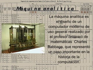 M qui na anal í t i c a
 á
             La máquina analítica es
                 el diseño de un
            computador moderno de
            uso general realizado por
             el profesor británico de
              matemáticas Charles
            Babbage, que representó
            un paso importante en la
                   historia de la
                  computación.
                                   1
 