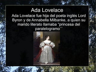 Ada Lovelace
Ada Lovelace fue hija del poeta inglés Lord
Byron y de Annabella Milbanke, a quien su
marido literato llamaba “princesa del
paralelogramo´´
 
