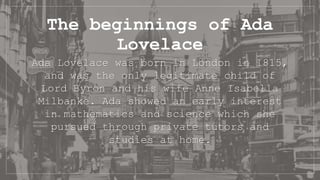 The beginnings of Ada
Lovelace
Ada Lovelace was born in London in 1815,
and was the only legitimate child of
Lord Byron and his wife Anne Isabella
Milbanke. Ada showed an early interest
in mathematics and science which she
pursued through private tutors and
studies at home.
 