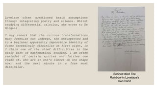 Lovelace often questioned basic assumptions
through integrating poetry and science. Whilst
studying differential calculus, she wrote to De
Morgan:
I may remark that the curious transformations
many formulae can undergo, the unsuspected and
to a beginner apparently impossible identity of
forms exceedingly dissimilar at first sight, is
I think one of the chief difficulties in the
early part of mathematical studies. I am often
reminded of certain sprites and fairies one
reads of, who are at one's elbows in one shape
now, and the next minute in a form most
dissimilar.
Sonnet titled The
Rainbow in Lovelace's
own hand
 