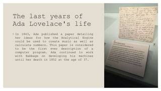 The last years of
Ada Lovelace's life
◦ In 1843, Ada published a paper detailing
her ideas for how the Analytical Engine
could be used to create music as well as
calculate numbers. This paper is considered
to be the first ever description of a
computer program. Ada continued to work
with Babbage on developing his machines
until her death in 1852 at the age of 37.
 