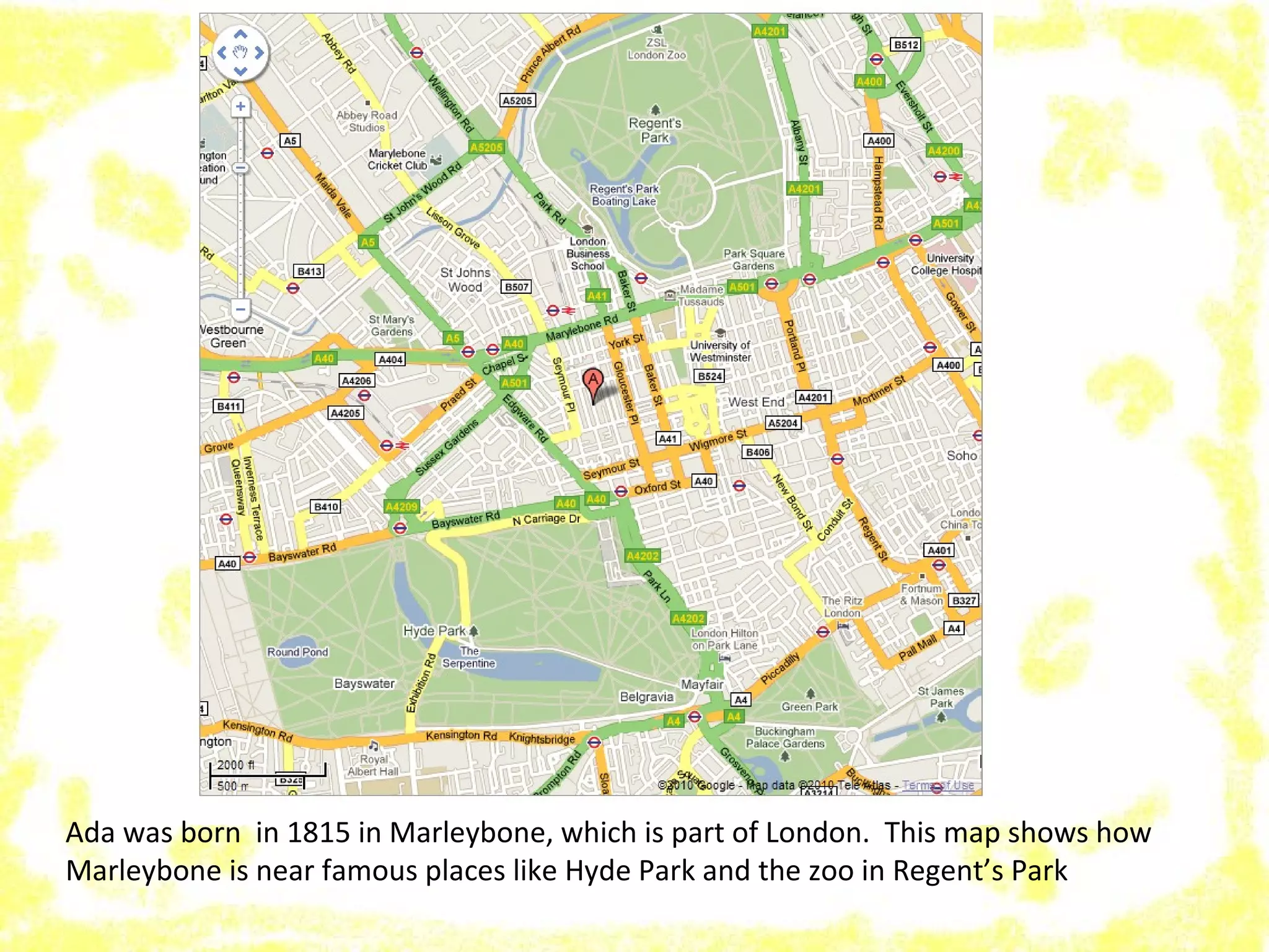 Ada was born in 1815 in Marleybone, which is part of London. This map shows how
Marleybone is near famous places like Hyde Park and the zoo in Regent’s Park
 
