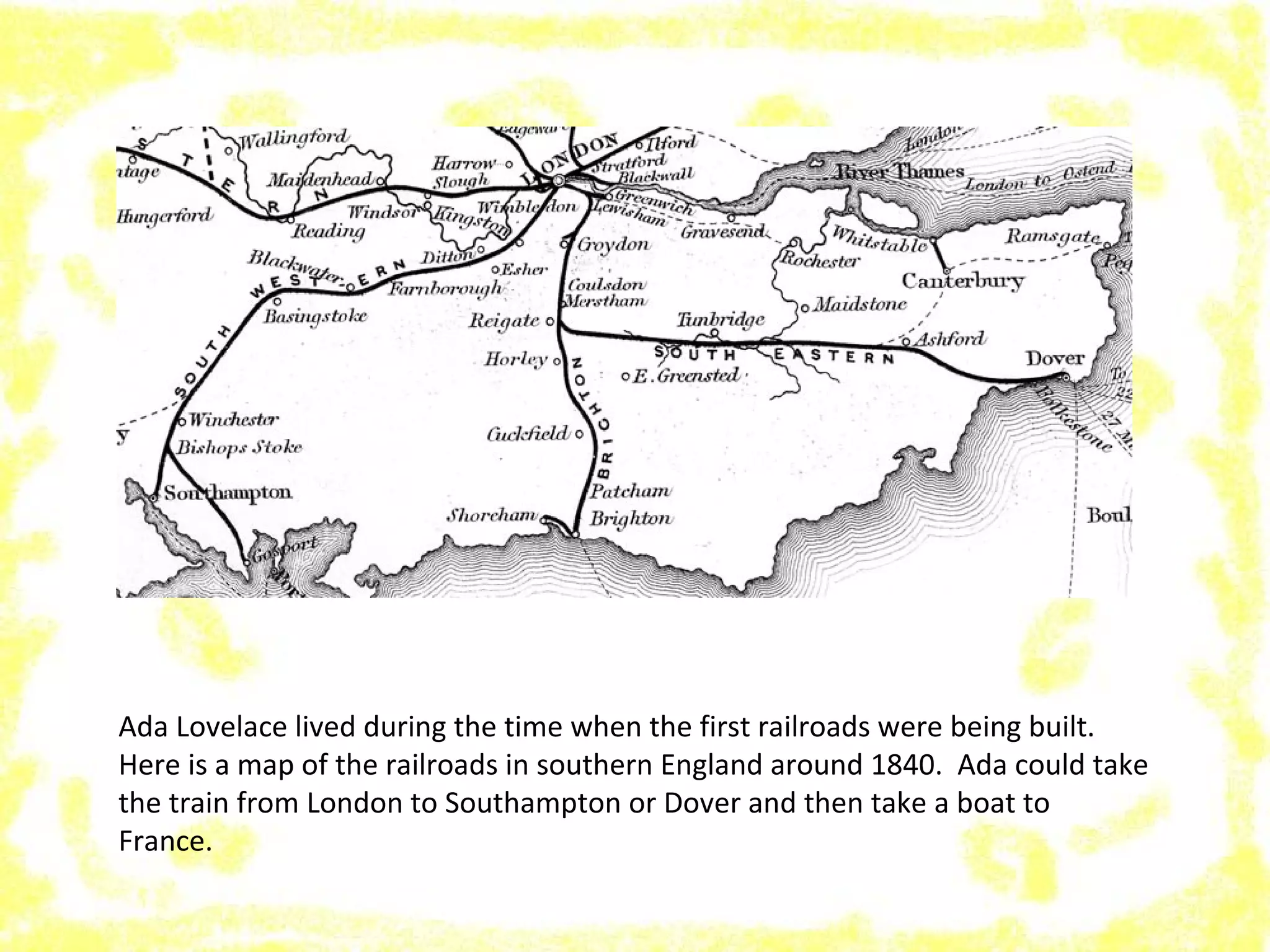 Ada Lovelace lived during the time when the first railroads were being built.
Here is a map of the railroads in southern England around 1840. Ada could take
the train from London to Southampton or Dover and then take a boat to
France.
 
