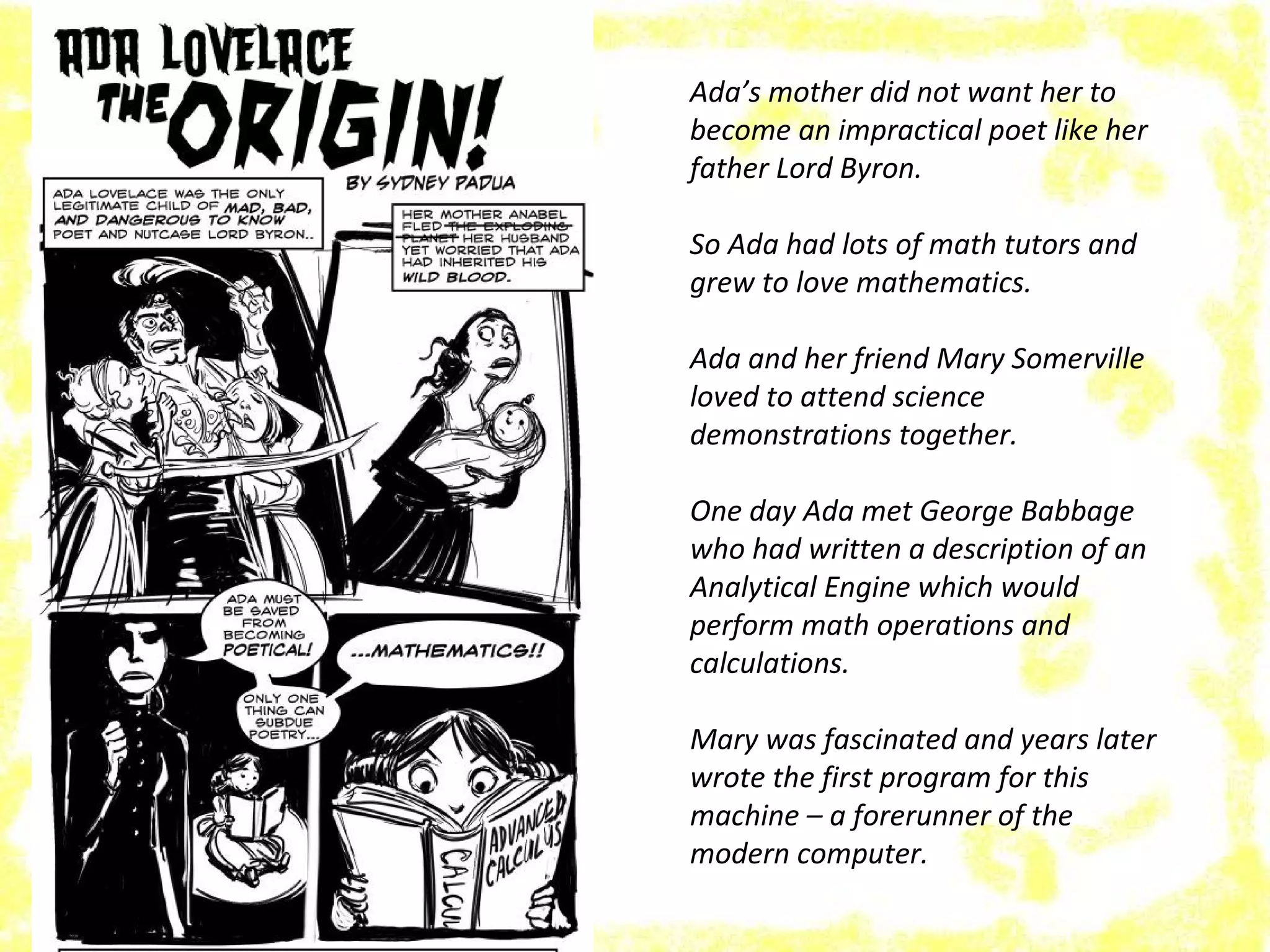 Ada’s mother did not want her to
become an impractical poet like her
father Lord Byron.
So Ada had lots of math tutors and
grew to love mathematics.
Ada and her friend Mary Somerville
loved to attend science
demonstrations together.
One day Ada met George Babbage
who had written a description of an
Analytical Engine which would
perform math operations and
calculations.
Mary was fascinated and years later
wrote the first program for this
machine – a forerunner of the
modern computer.
 