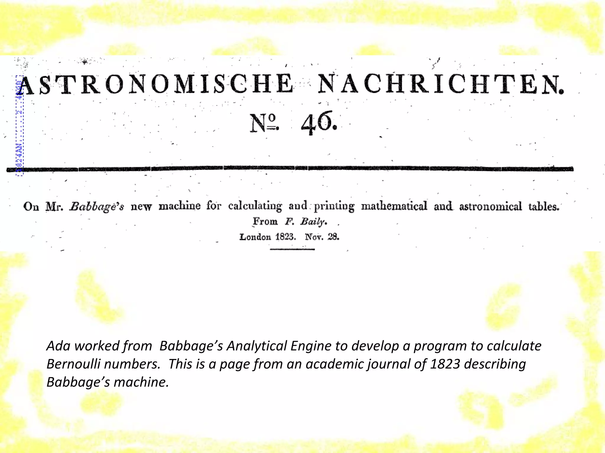 Ada worked from Babbage’s Analytical Engine to develop a program to calculate
Bernoulli numbers. This is a page from an academic journal of 1823 describing
Babbage’s machine.
 