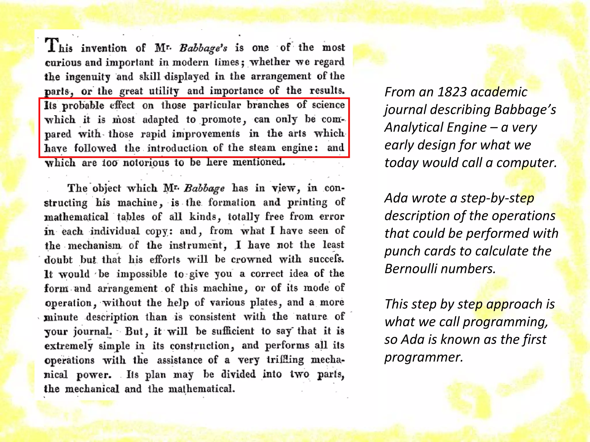From an 1823 academic
journal describing Babbage’s
Analytical Engine – a very
early design for what we
today would call a computer.
Ada wrote a step-by-step
description of the operations
that could be performed with
punch cards to calculate the
Bernoulli numbers.
This step by step approach is
what we call programming,
so Ada is known as the first
programmer.
 