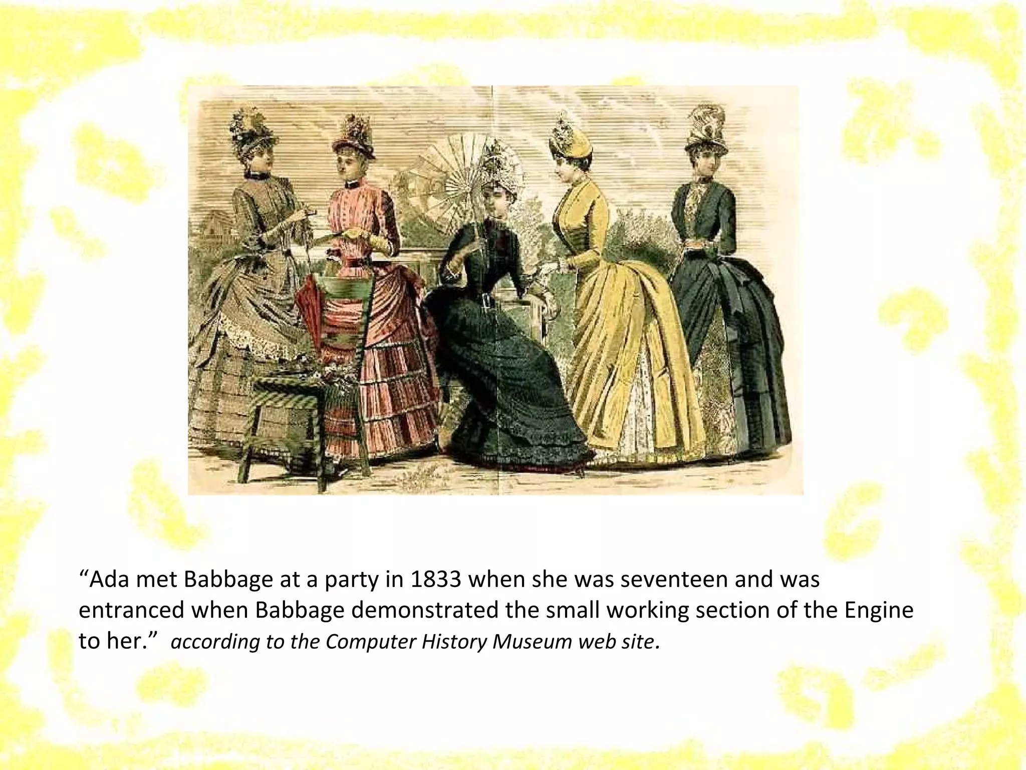 “Ada met Babbage at a party in 1833 when she was seventeen and was
entranced when Babbage demonstrated the small working section of the Engine
to her.” according to the Computer History Museum web site.
 