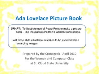 Ada Lovelace Picture Book
Prepared by the Cronegeek - April 2010
For the Women and Computer Class
at St. Cloud State University
DRAFT: To illustrate use of PowerPoint to make a picture
book – like the classic children’s Golden Book series.
Last three slides illustrate mistakes to be avoided when
enlarging images.
 