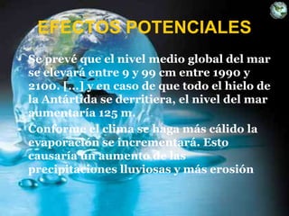 EFECTOS POTENCIALES
• Se prevé que el nivel medio global del mar
se elevará entre 9 y 99 cm entre 1990 y
2100. [...] y en caso de que todo el hielo de
la Antártida se derritiera, el nivel del mar
aumentaría 125 m.
• Conforme el clima se haga más cálido la
evaporación se incrementará. Esto
causaría un aumento de las
precipitaciones lluviosas y más erosión
 