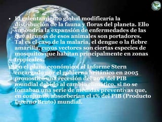 • El calentamiento global modificaría la
distribución de la fauna y floras del planeta. Ello
supondría la expansión de enfermedades de las
que algunos de esos animales son portadores.
Tal es el caso de la malaria, el dengue o la fiebre
amarilla, cuyos vectores son ciertas especies de
mosquitos que habitan principalmente en zonas
tropicales.
• En el plano económico, el Informe Stern
encargado por el gobierno británico en 2005
pronosticó una recesión del 20% del PIB
mundial debido al cambio climático, si no se
tomaban una serie de medidas preventivas que,
en conjunto, absorberían el 1% del PIB (Producto
Interno Bruto) mundial.
 