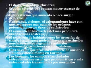 • El derretimiento de glaciares;
• Sequías severas que causan mayor escasez de
agua;
• Deforestación que aumenta o hace surgir
desiertos;
• Huracanes, ciclones, el calentamiento hace con
que se evapore más agua de los océanos
potenciando estos tipos de catástrofes;
• El aumento en los niveles del mar producirá
inundaciones costeras;
• El trastorno de hábitats como los arrecifes de
coral y los bosques podrían llevar a la extinción
muchas especies vegetales y animales
ocasionado variaciones en el ecosistema.
• Olas de calor que provoca la muerte de ancianos
y niños, especialmente en Europa;
• Los bosques, los campos y las ciudades
enfrentarán nuevas plagas problemáticas y más
enfermedades transmitidas por mosquitos.
 