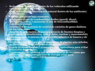 • Reduciendo la contaminación de los vehículos utilizando
catalizadores en los escapes;
• Usar al máximo la iluminación natural dentro de los ambientes
domésticos;
• Utilizar lámparas bajo consumo;
• Disminuir el uso de combustibles fósiles (gasoil, diesel,
querosene, nafta) y aumentar el uso de biocombustibles
(biodiesel, etanol)
• Instalación de sistemas de control de emisión de gases dañinos
en las industrias.
• Ampliar la generación de energía a través de fuentes limpias y
renovables: hidroeléctrica, eólica, solar, nuclear y mareomotriz;
• Colaborar con el sistema de recolección selectiva de basura y de
reciclaje;
• No practicar deforestación ni quemadas. Al plantar más árboles,
ayuda a disminuir el calentamiento global.
• Uso de técnicas limpias y avanzadas en la agricultura para evitar
la emisión de carbono.
• Construcción de edificios con la implantación de sistemas que
procuren ahorrar energía (uso de energía solar para
calentamiento de agua y refrigeración).
 
