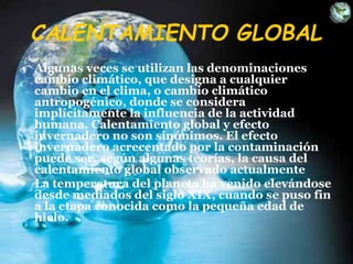CALENTAMIENTO GLOBAL
• Algunas veces se utilizan las denominaciones
cambio climático, que designa a cualquier
cambio en el clima, o cambio climático
antropogénico, donde se considera
implícitamente la influencia de la actividad
humana. Calentamiento global y efecto
invernadero no son sinónimos. El efecto
invernadero acrecentado por la contaminación
puede ser, según algunas teorías, la causa del
calentamiento global observado actualmente
• La temperatura del planeta ha venido elevándose
desde mediados del siglo XIX, cuando se puso fin
a la etapa conocida como la pequeña edad de
hielo.
 
