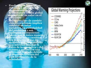 • Predicciones basadas en
diferentes modelos del
incremento de la
temperatura media global
respecto de su valor en el
año 2000
• Cualquier tipo de cambio
climático además implica
cambios en otras
variables. La complejidad
del problema y sus
múltiples interacciones
hacen que la única manera
de evaluar estos cambios
sea mediante el uso de
modelos computacionales
que intentan simular la
física de la atmósfera y del
océano y que tienen una
precisión limitada debido
al desconocimiento del
funcionamiento de la
atmósfera.
 