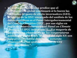 • La teoría antropogénica predice que el
calentamiento global continuará si lo hacen las
emisiones de gases de efecto invernadero (GEI).
El cuerpo de la ONU encargado del análisis de los
datos científicos es el Panel Intergubernamental
del Cambio Climático (IPCC, por sus siglas en
inglés de Inter-Governmental Panel on Climate
Change). El IPCC indica que "[...]La mayoría de
los aumentos observados en las temperaturas
medias del globo desde la mitad del siglo XX son
muy probablemente debidos al aumento
observado en las concentraciones de GEI
antropogénicas.".
 