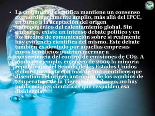 • La comunidad científica mantiene un consenso
extraordinariamente amplio, más allá del IPCC,
en torno a la aceptación del origen
antropogénico del calentamiento global. Sin
embargo, existe un intenso debate político y en
los medios de comunicación sobre si realmente
hay evidencia científica del mismo. Este debate
también es alentado por aquellas empresas
cuyos beneficios podrían mermar a
consecuencia del control de emisiones de CO2. A
modo de ejemplo, en enero de 2009 la minoría
republicana del Senado de los Estados Unidos
elaboró una lista con más de 700 científicos que
disentían del origen antrópico de los cambios de
temperatura de la Tierra; sin embargo, no hay
publicaciones científicas que respalden esa
disidencia.
 
