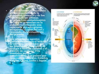 • Es el fenómeno del aumento
en la temperatura de la
atmósfera terrestre y de los
océanos en las últimas
décadas. Los contaminantes
del aire se acumulan en la
atmósfera formando una
capa cada vez más gruesa,
atrapando el calor del sol y
causando el calentamiento
del planeta.
Los principales agentes
contaminantes son el bióxido
de carbono (generados por
las plantas de generación de
energía a base de carbón) y el
dióxido de carbono CO2
(emitidos por los
automóviles). Los países que
más contaminan son: Estados
Unidos. China, India y Japón.
 