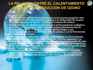 LA RELACIÓN ENTRE EL CALENTAMIENTO
GLOBAL Y LA REDUCCIÓN DE OZONO
• Aunque se menciona frecuentemente en la prensa popular una
relación entre el calentamiento global y la reducción de ozono,
esta conexión no es fuerte. Existen tres áreas de enlace:
• El calentamiento global producido por el forzamiento radiativo
por CO2 se espera que enfríe (quizás sorprendentemente) la
estratosfera. Esto, a cambio, podría darnos lugar a un
incremento relativo en la reducción de ozono, y en la frecuencia
de agujeros de ozono.
• A la inversa, la reducción de ozono representa un forzamiento
radiativo del sistema climático. Hay dos efectos opuestos: La
reducción de la cantidad de ozono permite la penetración de una
mayor cantidad de radiación solar, la cual calienta la troposfera.
Pero una estratosfera más fría emite menos radiaciones de onda
larga, tendiendo a enfriar la troposfera. En general, el
enfriamiento predomina. El IPCC concluye que las pérdidas
estratosféricas de ozono durante las dos décadas pasadas han
causado un forzamiento negativo del sistema de la superficie
troposférica.
 
