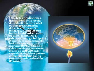 • Una de las predicciones
más sólidas de la teoría
del calentamiento global
es que la estratosfera
debería enfriarse. Sin
embargo, y aunque este
hecho ha sido observado,
es difícil atribuirlo al
calentamiento global (por
ejemplo, el calentamiento
inducido por el
incremento de radiación
solar podría no tener este
efecto de enfriamiento
superior), debido a que un
enfriamiento similar es
causado por la reducción
de ozono.
 