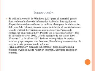 INTRODUCCIÓN
 Se utilizo la versión de Windows 2,007 para el material que se
desarrollo en la clase de Informática Aplicada. Las siguientes
diapositivas se desarrollaron para dicha clase para la elaboracion
del Caso 2 de Informática con temas de interés, el uso de Internet,
Uso de Outlook herramientas administrativas, Proceso de
configurar una cuenta 2007, Posible uso de calendario 2007, Uso
de la opciones tarea 2007, Uso de opciones de contactos 2007 ,
Windows 7 y de office 2007, Indicar los requisitos de equipo
mínimo y optimo para que funcione, Beneficios y convenientes de
migrar a esta generación de software
¿Qué es Internet?, Tipos de red, Intranet, Tipos de conexión a
Internet, ¿Qué se puede hacer en Internet?, Servicios básicos en
Internet.
 