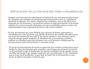 EXPLICACIÓN DE LA UTILIDAD DEL TEMA A DESARROLLAR
 Outlook como herramienta administrativa Outlook Es una herramienta básica para
las empresas que manejan este programa para comunicarse entre si y informarse
dentro de la empresa. Las varias versiones hay cambiado y hoy en día 2007 se ha
mejorado con sus funciones y sus graficas mejores en toda presentación es de mucha
utilidad, los correos se puede almacenar una gran cantidad de correos y tanto a los
administradores como a personal ejecutivo es de mucha utilidad.
 Es una herramienta que tiene Outlook para apuntes de fechas importantes o
actividades que como que fuera una agenda electrónica los posibles calendarios que
uno tiene las semanas la hora todo lo que quiera apuntar y activarlo para que le
recuerde siempre puedo compartir el calendario con unas personas en línea y
publicar mi calendario para que personas vean es de bastante utilidad para las
personas que lo usan con frecuencia es una gran ayuda
 El uso de las herramientas de tareas es adecuada para realizar eventos para que le
facilite la vida a las personas muy ocupadas o que tengan que presentar proyectos
en determinado tiempo le facilita por sus opciones múltiples puede agregar tareas
sencillas por tiempo o por semana mejor que una secretaria que le este recordando
que es lo que tiene pendiente o lo que debe de hacer hoy la herramienta es muy
buena la debería de probar es fácil de usar.
 
