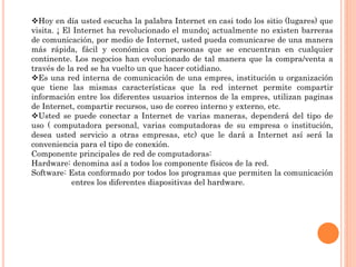 Hoy en día usted escucha la palabra Internet en casi todo los sitio (lugares) que
visita. ¡ El Internet ha revolucionado el mundo¡ actualmente no existen barreras
de comunicación, por medio de Internet, usted pueda comunicarse de una manera
más rápida, fácil y económica con personas que se encuentran en cualquier
continente. Los negocios han evolucionado de tal manera que la compra/venta a
través de la red se ha vuelto un que hacer cotidiano.
Es una red interna de comunicación de una empres, institución u organización
que tiene las mismas características que la red internet permite compartir
información entre los diferentes usuarios internos de la empres, utilizan paginas
de Internet, compartir recursos, uso de correo interno y externo, etc.
Usted se puede conectar a Internet de varias maneras, dependerá del tipo de
uso ( computadora personal, varias computadoras de su empresa o institución,
desea usted servicio a otras empresas, etc) que le dará a Internet así será la
conveniencia para el tipo de conexión.
Componente principales de red de computadoras:
Hardware: denomina así a todos los componente físicos de la red.
Software: Esta conformado por todos los programas que permiten la comunicación
entres los diferentes diapositivas del hardware.
 