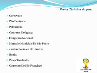 Pontos Turísticos do pais:
 Corcovado
 Pão De Açúcar
 Pelourinho
 Cataratas Do Iguaçu
 Congresso Nacional
 Mercado Municipal De São Paulo
 Jardim Botânico De Curitiba
 Bonito
 Praça Tiradentes
 Convento De São Francisco
 