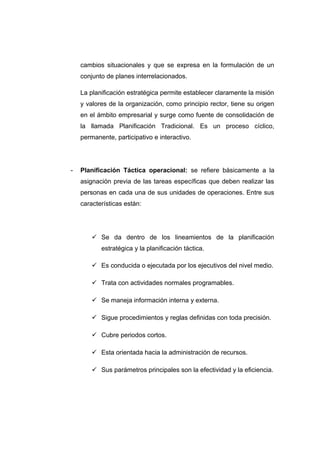 cambios situacionales y que se expresa en la formulación de un
conjunto de planes interrelacionados.
La planificación estratégica permite establecer claramente la misión
y valores de la organización, como principio rector, tiene su origen
en el ámbito empresarial y surge como fuente de consolidación de
la llamada Planificación Tradicional. Es un proceso cíclico,
permanente, participativo e interactivo.
- Planificación Táctica operacional: se refiere básicamente a la
asignación previa de las tareas específicas que deben realizar las
personas en cada una de sus unidades de operaciones. Entre sus
características están:
 Se da dentro de los lineamientos de la planificación
estratégica y la planificación táctica.
 Es conducida o ejecutada por los ejecutivos del nivel medio.
 Trata con actividades normales programables.
 Se maneja información interna y externa.
 Sigue procedimientos y reglas definidas con toda precisión.
 Cubre periodos cortos.
 Esta orientada hacia la administración de recursos.
 Sus parámetros principales son la efectividad y la eficiencia.
 