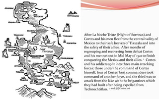 After La NocheTriste (Night of Sorrows) and Cortes and his men flee from the central valley of Mexico to their safe heaven of Tlaxcala and into the safety of their allies.  After months of regrouping and recovering from defeat Cortes and his men set out in Mid May of 1521 to finish conquering the Mexica and their allies. 1  Cortes and his soldiers split into three main attacking forces: those under the command of Cortes himself, four of Cortes’ best commanders took command of another force, and the third was to attack from the lake with the brigantines which they had built after being expelled from Technochtitlan. 2 and 3[i] Cortes 206