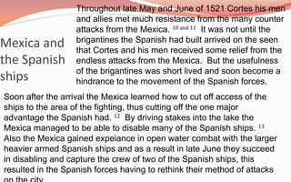 Throughout late May and June of 1521 Cortes his men and allies met much resistance from the many counter attacks from the Mexica. 10 and 11  It was not until the brigantines the Spanish had built arrived on the seen that Cortes and his men received some relief from the endless attacks from the Mexica.  But the usefulness of the brigantines was short lived and soon become a hindrance to the movement of the Spanish forces.   Mexica and the Spanish shipsSoon after the arrival the Mexica learned how to cut off access of the ships to the area of the fighting, thus cutting off the one major advantage the Spanish had. 12  By driving stakes into the lake the Mexica managed to be able to disable many of the Spanish ships. 13  Also the Mexica gained expeiance in open water combat with the larger heavier armed Spanish ships and as a result in late June they succeed in disabling and capture the crew of two of the Spanish ships, this resulted in the Spanish forces having to rethink their method of attacks on the city.  