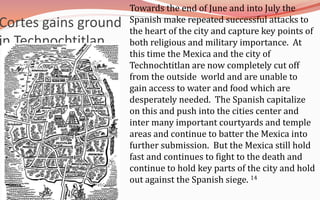 Towards the end of June and into July the Spanish make repeated successful attacks to the heart of the city and capture key points of both religious and military importance.  At this time the Mexica and the city of Technochtitlan are now completely cut off from the outside  world and are unable to gain access to water and food which are desperately needed.  The Spanish capitalize on this and push into the cities center and inter many important courtyards and temple areas and continue to batter the Mexica into further submission.  But the Mexica still hold fast and continues to fight to the death and continue to hold key parts of the city and hold out against the Spanish siege. 14Cortes gains ground in Technochtitlan