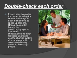 Double-check each order
   for accuracy. Memorize
    the menu, including the
    standard offerings for
    each main course, to
    speed up ordering.
    Repeat each order
    back to the
    guest, paying special
    attention to
    substitutions and other
    requests. Learn and
    use the charting system
    at your restaurant to cut
    down on delivering
    orders to the wrong
    people.
 