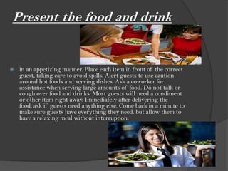 Present the food and drink


   in an appetizing manner. Place each item in front of the correct
    guest, taking care to avoid spills. Alert guests to use caution
    around hot foods and serving dishes. Ask a coworker for
    assistance when serving large amounts of food. Do not talk or
    cough over food and drinks. Most guests will need a condiment
    or other item right away. Immediately after delivering the
    food, ask if guests need anything else. Come back in a minute to
    make sure guests have everything they need. but allow them to
    have a relaxing meal without interruption.
 