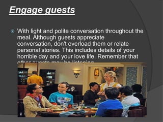 Engage guests

   With light and polite conversation throughout the
    meal. Although guests appreciate
    conversation, don't overload them or relate
    personal stories. This includes details of your
    horrible day and your love life. Remember that
    other guests may be listening.
 