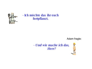 -  Ich möchte das ihr euch fortpflanzt. Adam fragte: -  Und wie mache ich das, Herr? 