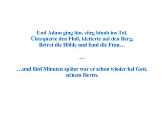 Und Adam ging hin, stieg hinab ins Tal, Überquerte den Fluß, kletterte auf den Berg, Betrat die Höhle und fand die Frau… … … und fünf Minuten später war er schon wieder bei Gott, seinem Herrn. 