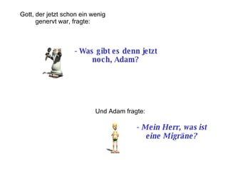 -  Was gibt es denn jetzt noch, Adam? Und Adam fragte: -  Mein Herr, was ist eine Migräne?   Gott, der jetzt schon ein wenig genervt war, fragte : 
