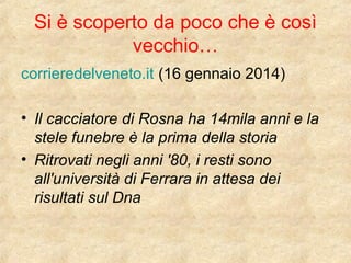 Si è scoperto da poco che è così 
vecchio… 
corrieredelveneto.it (16 gennaio 2014) 
• Il cacciatore di Rosna ha 14mila anni e la 
stele funebre è la prima della storia 
• Ritrovati negli anni '80, i resti sono 
all'università di Ferrara in attesa dei 
risultati sul Dna 
 