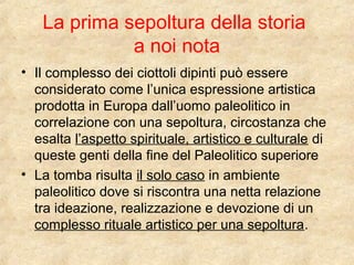 La prima sepoltura della storia 
a noi nota 
• Il complesso dei ciottoli dipinti può essere 
considerato come l’unica espressione artistica 
prodotta in Europa dall’uomo paleolitico in 
correlazione con una sepoltura, circostanza che 
esalta l’aspetto spirituale, artistico e culturale di 
queste genti della fine del Paleolitico superiore 
• La tomba risulta il solo caso in ambiente 
paleolitico dove si riscontra una netta relazione 
tra ideazione, realizzazione e devozione di un 
complesso rituale artistico per una sepoltura. 

