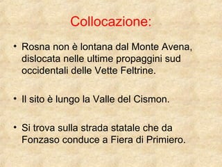 Collocazione: 
• Rosna non è lontana dal Monte Avena, 
dislocata nelle ultime propaggini sud 
occidentali delle Vette Feltrine. 
• Il sito è lungo la Valle del Cismon. 
• Si trova sulla strada statale che da 
Fonzaso conduce a Fiera di Primiero. 
 