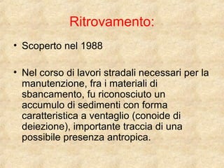 Ritrovamento: 
• Scoperto nel 1988 
• Nel corso di lavori stradali necessari per la 
manutenzione, fra i materiali di 
sbancamento, fu riconosciuto un 
accumulo di sedimenti con forma 
caratteristica a ventaglio (conoide di 
deiezione), importante traccia di una 
possibile presenza antropica. 
 