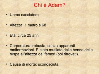 Chi è Adam? 
• Uomo cacciatore 
• Altezza: 1 metro e 68 
• Età: circa 25 anni 
• Corporatura: robusta, senza apparenti 
malformazioni. È stato mutilato dalla benna della 
ruspa all'altezza dei femori (poi ritrovati). 
• Causa di morte: sconosciuta. 
 