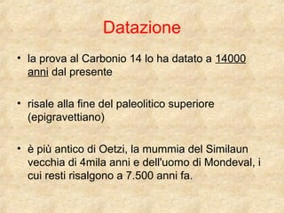 Datazione 
• la prova al Carbonio 14 lo ha datato a 14000 
anni dal presente 
• risale alla fine del paleolitico superiore 
(epigravettiano) 
• è più antico di Oetzi, la mummia del Similaun 
vecchia di 4mila anni e dell'uomo di Mondeval, i 
cui resti risalgono a 7.500 anni fa. 
 