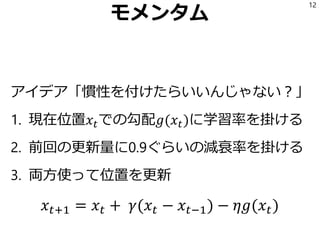 モメンタム
アイデア「慣性を付けたらいいんじゃない？」
1. 現在位置𝑥𝑡での勾配𝑔(𝑥𝑡)に学習率を掛ける
2. 前回の更新量に0.9ぐらいの減衰率を掛ける
3. 両方使って位置を更新
12
𝑥 𝑡+1 = 𝑥 𝑡 + 𝛾(𝑥 𝑡 − 𝑥 𝑡−1) − 𝜂𝑔(𝑥 𝑡)
 
