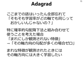 Adagrad
ここまでの話はいったん全部忘れて
「そもそも学習率がどの軸でも同じって
おかしいんじゃないの？」
特に確率的勾配降下法と組み合わせて
使うことを考えた場合
「まれにしか観測されない特徴」
→「その軸方向の勾配が多くの場合ゼロ」
まれな特徴が観測されたときには
その軸方向には大きく学習したい
15
 