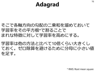 Adagrad
そこで各軸方向の勾配の二乗和を溜めておいて
学習率をその平方根*で割ることで
まれな特徴に対して学習率を高めにする。
学習率は他の方法と比べて10倍くらい大きくし
ておく。ゼロ除算を避けるために分母に小さい値
を足す。
16
* RMS: Root mean square
 