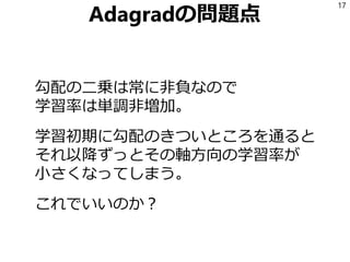 Adagradの問題点
勾配の二乗は常に非負なので
学習率は単調非増加。
学習初期に勾配のきついところを通ると
それ以降ずっとその軸方向の学習率が
小さくなってしまう。
これでいいのか？
17
 