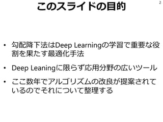 このスライドの目的
• 勾配降下法はDeep Learningの学習で重要な役
割を果たす最適化手法
• Deep Leaningに限らず応用分野の広いツール
• ここ数年でアルゴリズムの改良が提案されて
いるのでそれについて整理する
2
 